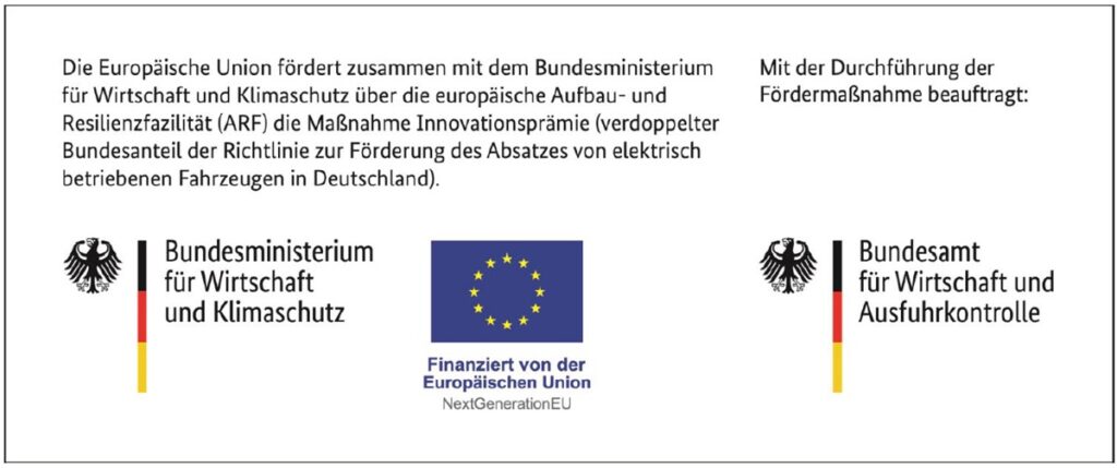 Die Europäische Union fördert zusammen mit dem Bundesministerium für Wirtschaft und Klimaschutz über die europäische Aufbau- und Resilienzfazilität (ARF) die Maßnahmen Innovationsprämie (verdoppelter Bundesanteil der Richtlinie zur Förderung des Absatzes von elektrisch betriebenen Fahrzeugen in Deutschland) Mit der Durchführung der Fördermaßnahme beauftragt: Logo von Bundesminnisterium für WIrtschaft und Klimaschutz / Logo von Finanziert von der Europäischen Union NextGenerationEU / Logo von Bundesamt für Wirtschaft und Ausfuhrkontrolle